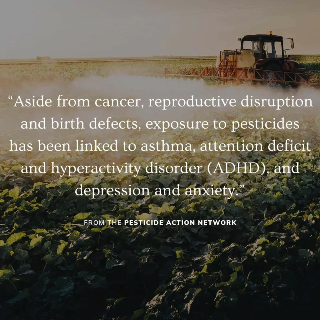“Aside from cancer, reproductive disruption and birth defects, exposure to pesticides has been linked to asthma, attention deficit and hyperactivity disorder (ADHD), and depression and anxiety.” —Pesticide Action Network
