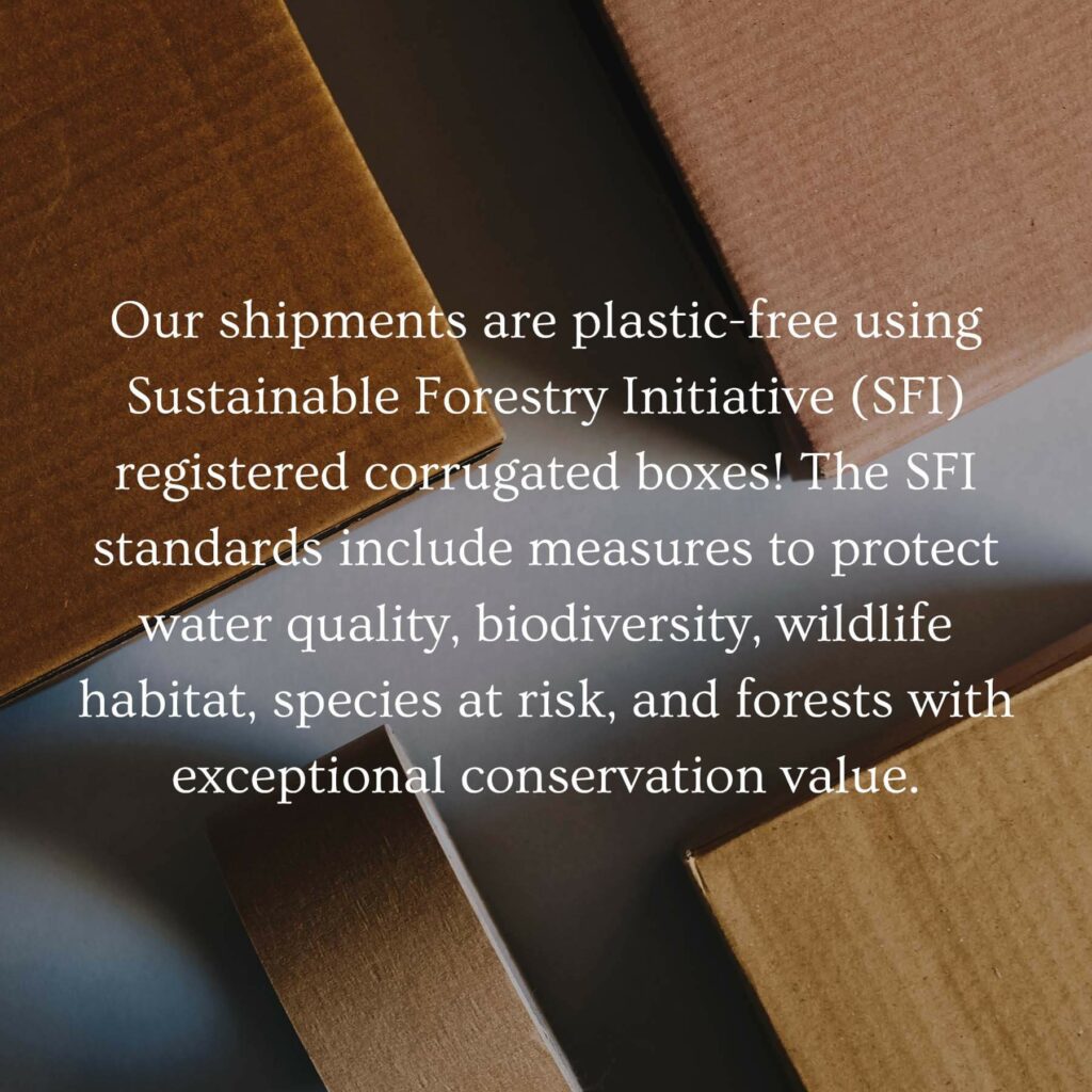 Our shipments are plastic-free using Sustainable Forestry Initiative (SFI) registered corrugated boxes! The SFI standards include measures to protect water quality, biodiversity, wildlife habitat, species at risk and forests with exceptional conservation value.