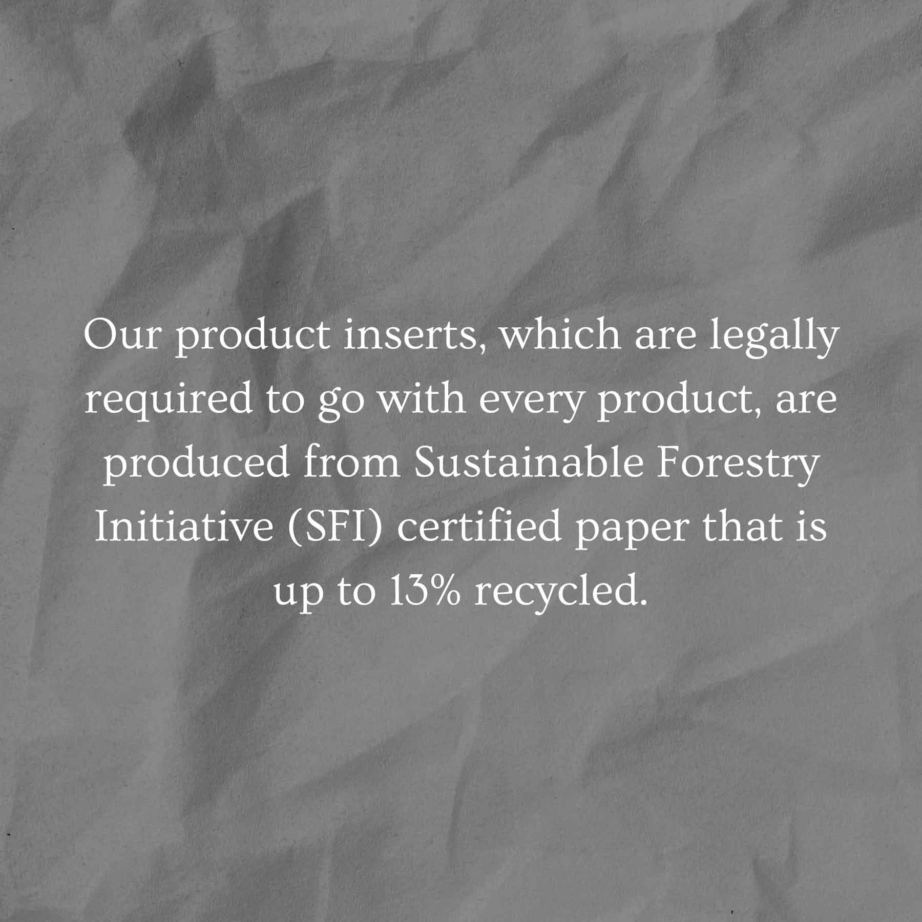 Our product inserts, which are legally required to go with every product, are produced from Sustainable Forestry Initiative (SFI) certified paper that is up to 13% recycled.